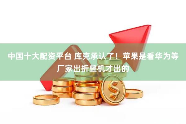 中国十大配资平台 库克承认了！苹果是看华为等厂家出折叠机才出的