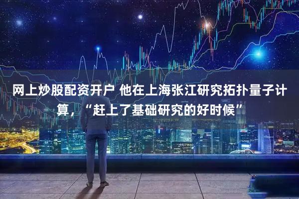 网上炒股配资开户 他在上海张江研究拓扑量子计算，“赶上了基础研究的好时候”