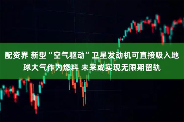 配资界 新型“空气驱动”卫星发动机可直接吸入地球大气作为燃料 未来或实现无限期留轨