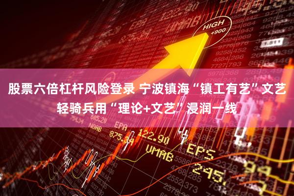股票六倍杠杆风险登录 宁波镇海“镇工有艺”文艺轻骑兵用“理论+文艺”浸润一线